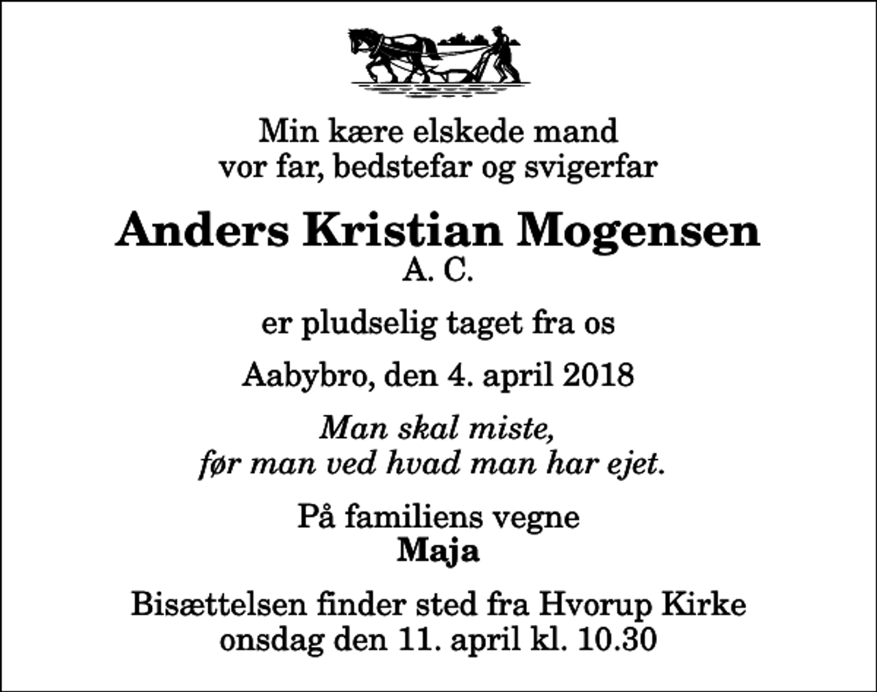 <p>Min kære elskede mand vor far, bedstefar og svigerfar<br />Anders Kristian Mogensen<br />A. C.<br />er pludselig taget fra os<br />Aabybro, den 4. april 2018<br />Man skal miste, før man ved hvad man har ejet.<br />På familiens vegne<br />Maja<br />Bisættelsen finder sted fra Hvorup Kirke onsdag den 11. april kl. 10.30</p>