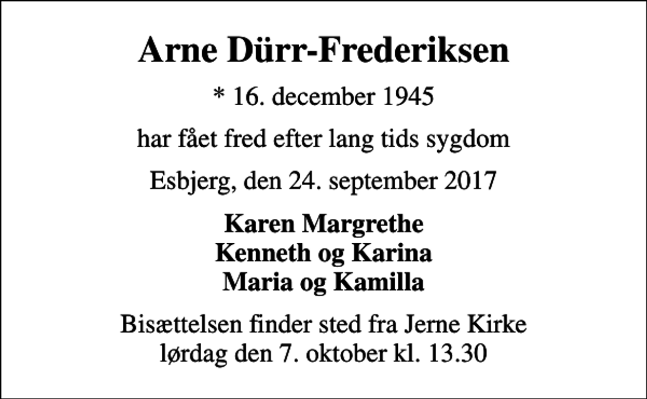 <p>Arne Dürr-Frederiksen<br />* 16. december 1945<br />har fået fred efter lang tids sygdom<br />Esbjerg, den 24. september 2017<br />Karen Margrethe Kenneth og Karina Maria og Kamilla<br />Bisættelsen finder sted fra Jerne Kirke lørdag den 7. oktober kl. 13.30</p>