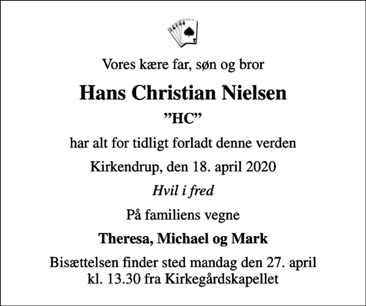 <p>Vores kære far, søn og bror<br />Hans Christian Nielsen<br />HC<br />har alt for tidligt forladt denne verden<br />Kirkendrup, den 18. april 2020<br />Hvil i fred<br />På familiens vegne<br />Theresa, Michael og Mark<br />Bisættelsen finder sted mandag den 27. april kl. 13.30 fra Kirkegårdskapellet</p>