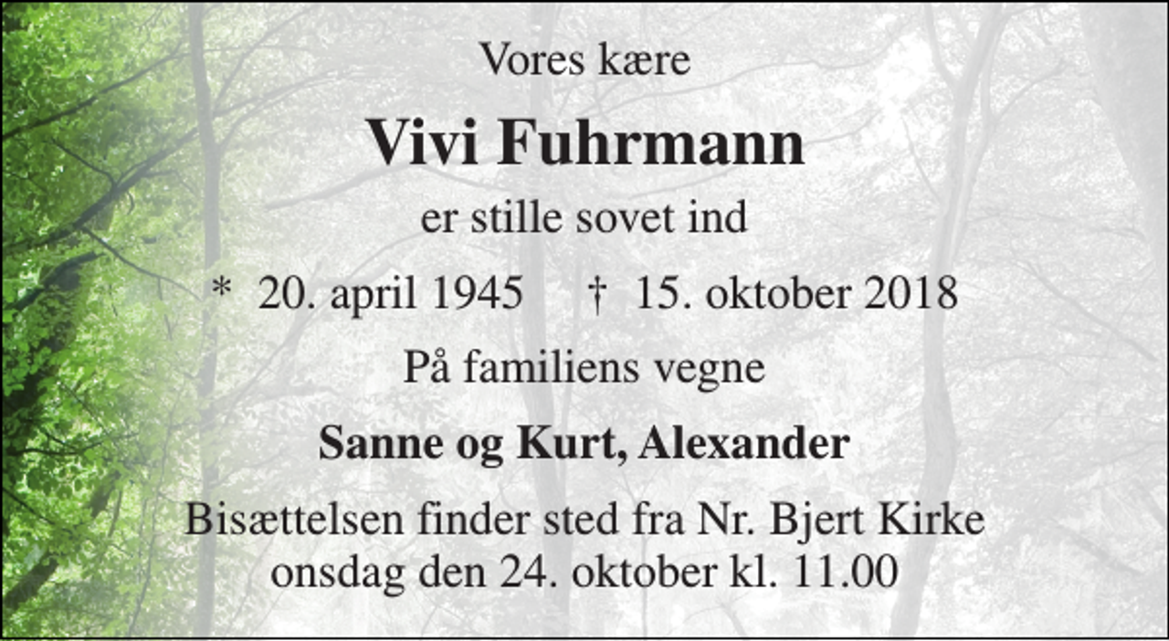 <p>Vores kære<br />Vivi Fuhrmann<br />er stille sovet ind<br />*​ 20. april 1945​ †​ 15. oktober 2018<br />På familiens vegne<br />Sanne og Kurt, Alexander<br />Bisættelsen finder sted fra Nr. Bjert Kirke onsdag den 24. oktober kl. 11.00</p>
