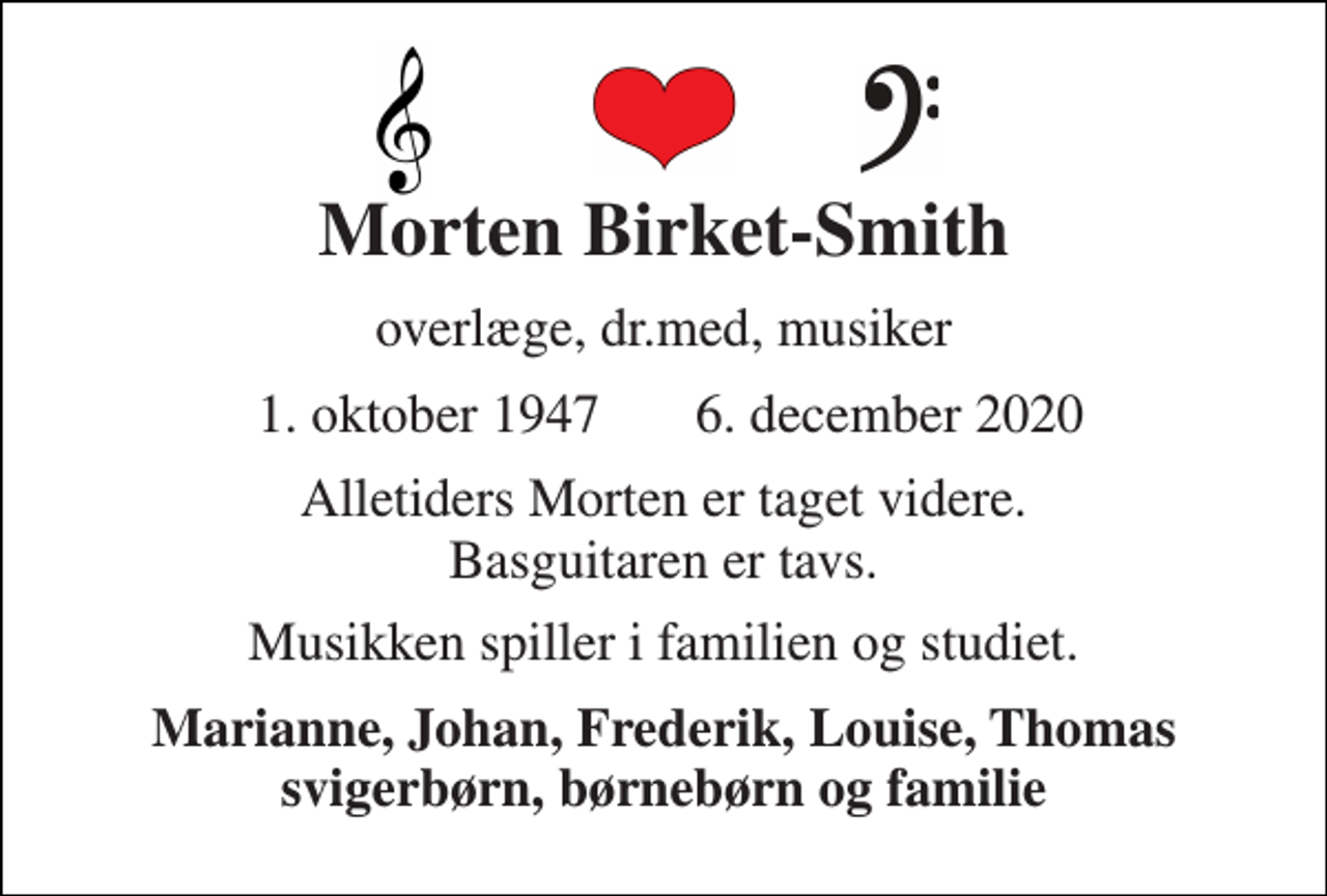 <p>Morten Birket-Smith<br />overlæge, dr.med, musiker<br />1. oktober 1947 6. december 2020<br />Alletiders Morten er taget videre. Basguitaren er tavs.<br />Musikken spiller i familien og studiet.<br />Marianne, Johan, Frederik, Louise, Thomas svigerbørn, børnebørn og familie</p>