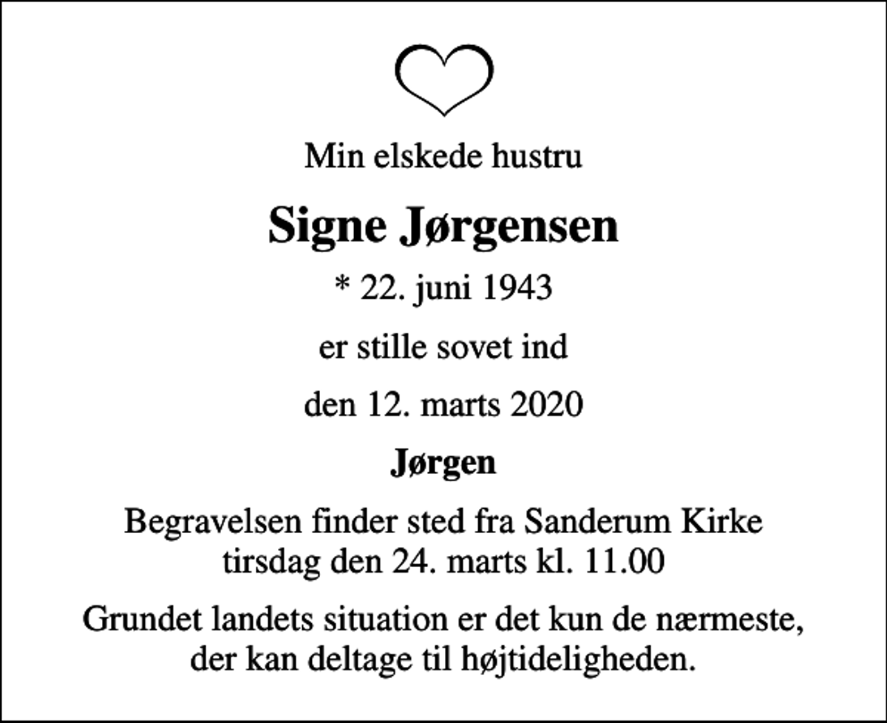 <p>Min elskede hustru<br />Signe Jørgensen<br />* 22. juni 1943<br />er stille sovet ind<br />den 12. marts 2020<br />Jørgen<br />Begravelsen finder sted fra Sanderum Kirke tirsdag den 24. marts kl. 11.00<br />Grundet landets situation er det kun de nærmeste, der kan deltage til højtideligheden.</p>