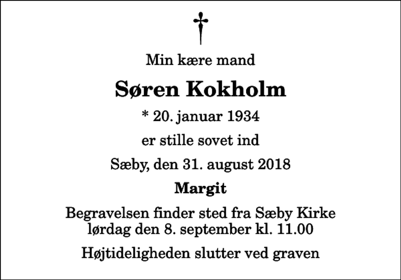 <p>Min kære mand<br />Søren Kokholm<br />* 20. januar 1934<br />er stille sovet ind<br />Sæby, den 31. august 2018<br />Margit<br />Begravelsen finder sted fra Sæby Kirke lørdag den 8. september kl. 11.00 Højtideligheden slutter ved graven</p>