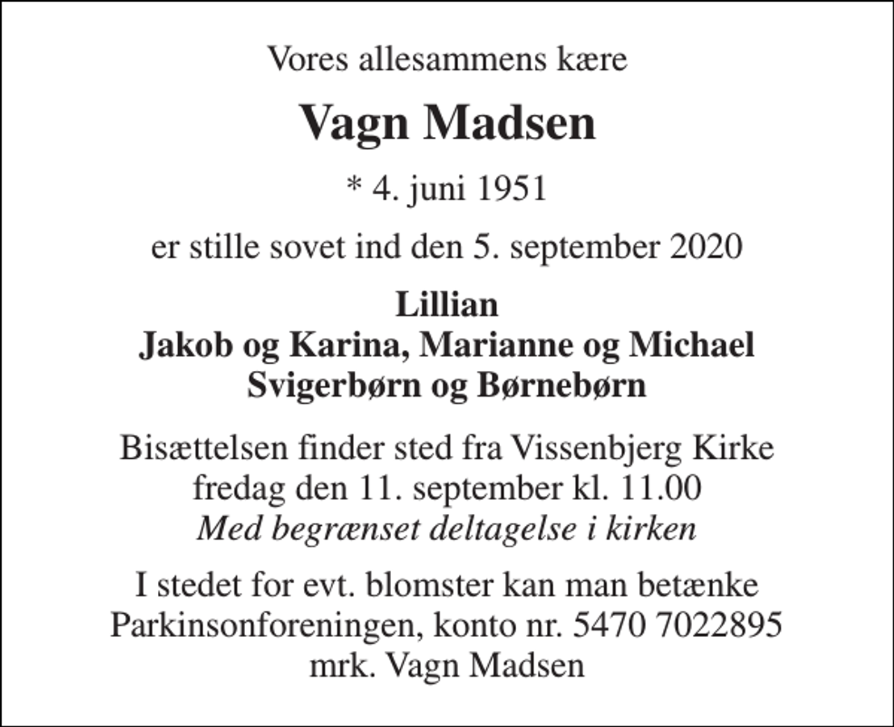 <p>Vores allesammens kære<br />Vagn Madsen<br />* 4. juni 1951<br />er stille sovet ind den 5. september 2020<br />Lillian Jakob og Karina, Marianne og Michael Svigerbørn og Børnebørn<br />Bisættelsen finder sted fra Vissenbjerg Kirke fredag den 11. september kl. 11.00 Med begrænset deltagelse i kirken<br />I stedet for evt. blomster kan man betænke Parkinsonforeningen, konto nr. 5470 7022895 mrk. Vagn Madsen</p>