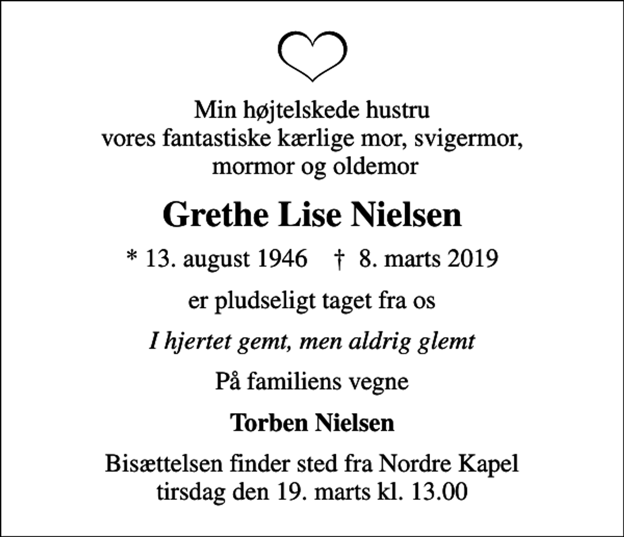 <p>Min højtelskede hustru vores fantastiske kærlige mor, svigermor, mormor og oldemor<br />Grethe Lise Nielsen<br />* 13. august 1946 ✝ 8. marts 2019<br />er pludseligt taget fra os<br />I hjertet gemt, men aldrig glemt<br />På familiens vegne<br />Torben Nielsen<br />Bisættelsen finder sted fra Nordre Kapel tirsdag den 19. marts kl. 13.00</p>