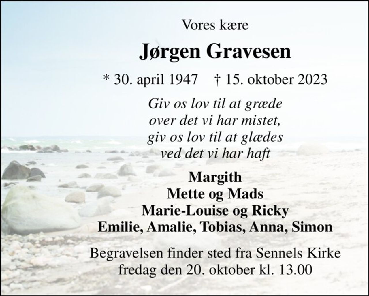 Vores kære 
Jørgen Gravesen 
*​ 30. april 1947​    †​ 15. oktober 2023 
Giv os lov til at græde over det vi har mistet, giv os lov til at glæde ved det vi har haft 
Margith Mette og Mads Marie-Louise og Ricky Emilie, Amalie, Tobias, Anna, Simon 
Begravelsen​ finder sted fra Sennels Kirke​ fredag den 20. oktober​ kl. 13.00