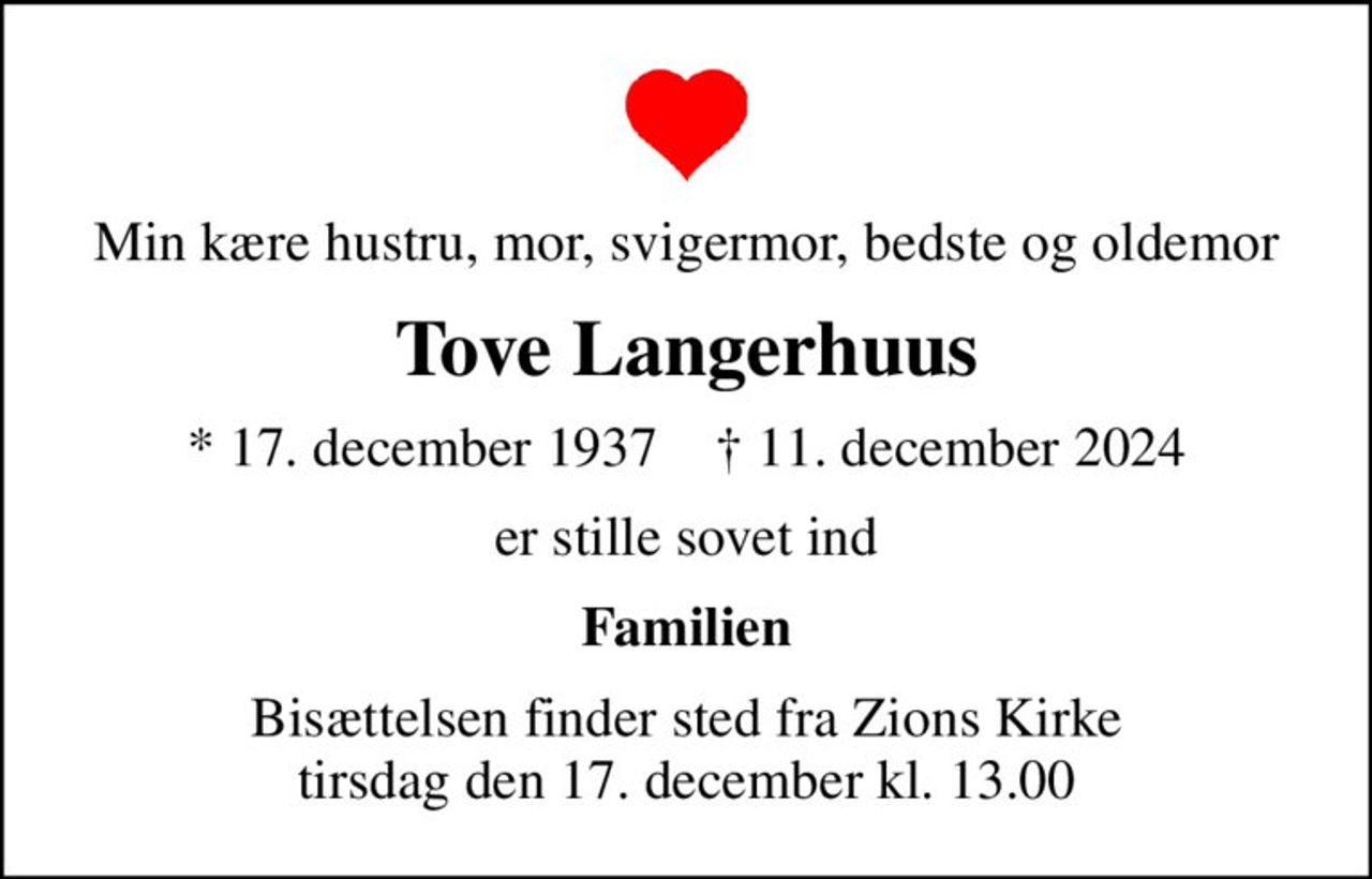 Min kære hustru, mor, svigermor, bedste og oldemor
Tove Langerhuus
* 17. december 1937    ✝ 11. december 2024
er stille sovet ind
Familien
Bisættelsen finder sted fra Zions Kirke  tirsdag den 17. december kl. 13.00