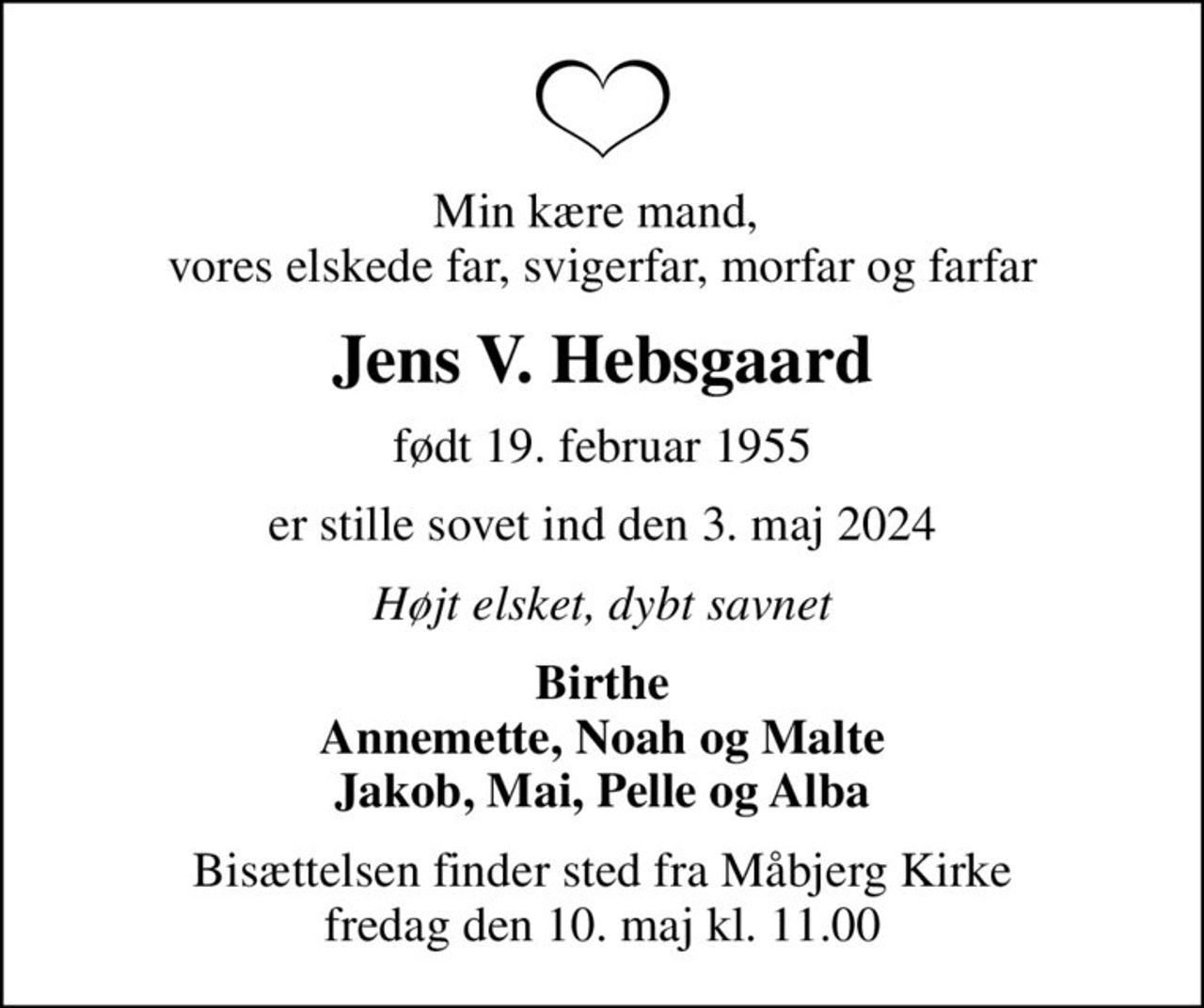 Min kære mand,  vores elskede far, svigerfar, morfar og farfar
Jens V. Hebsgaard
født 19. februar 1955
er stille sovet ind den 3. maj 2024
Højt elsket, dybt savnet
Birthe Annemette, Noah og Malte Jakob, Mai, Pelle og Alba
Bisættelsen finder sted fra Måbjerg Kirke  fredag den 10. maj kl. 11.00