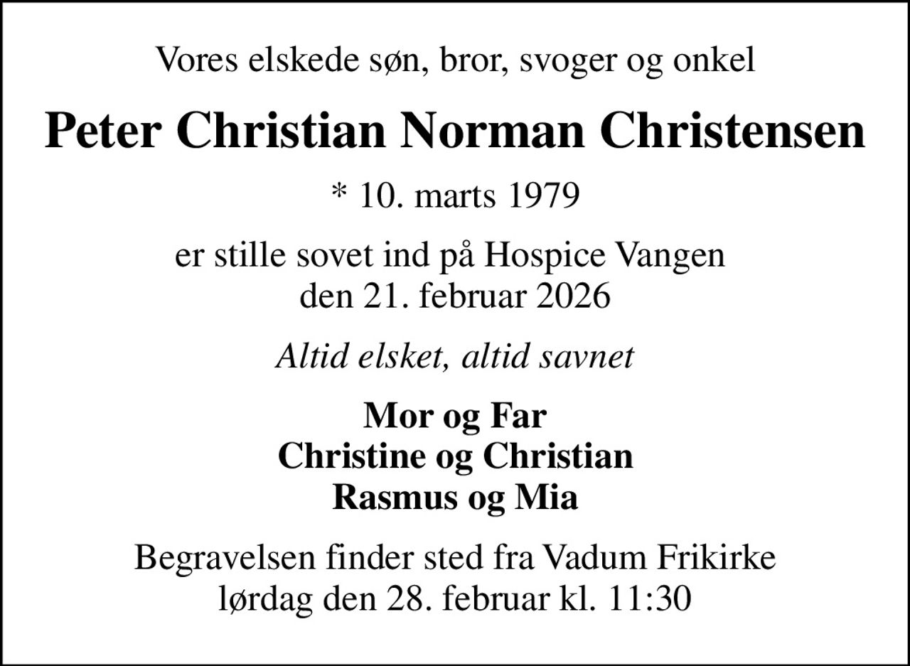 Vores elskede søn, bror, svoger og onkel
Peter Christian Norman Christensen
* 10. marts 1979
er stille sovet ind på Hospice Vangen  den 21. februar 2026
Altid elsket, altid savnet
Mor og Far Christine og Christian Rasmus og Mia
Begravelsen finder sted fra Vadum Frikirke lørdag den 28. februar kl. 11:30