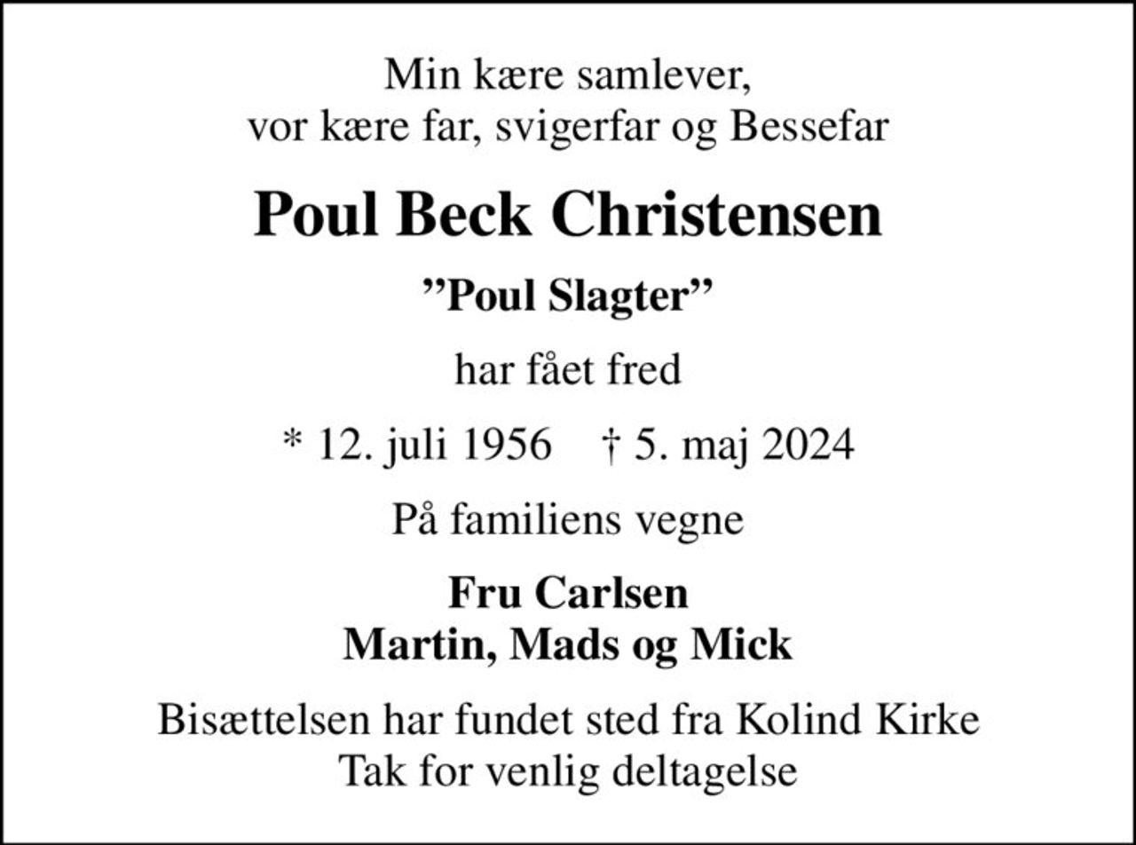 Min kære samlever, vor kære far, svigerfar og Bessefar
Poul Beck Christensen
Poul Slagter
har fået fred
* 12. juli 1956    ✝ 5. maj 2024
På familiens vegne
Fru Carlsen Martin, Mads og Mick
Bisættelsen har fundet sted fra Kolind Kirke Tak for venlig deltagelse