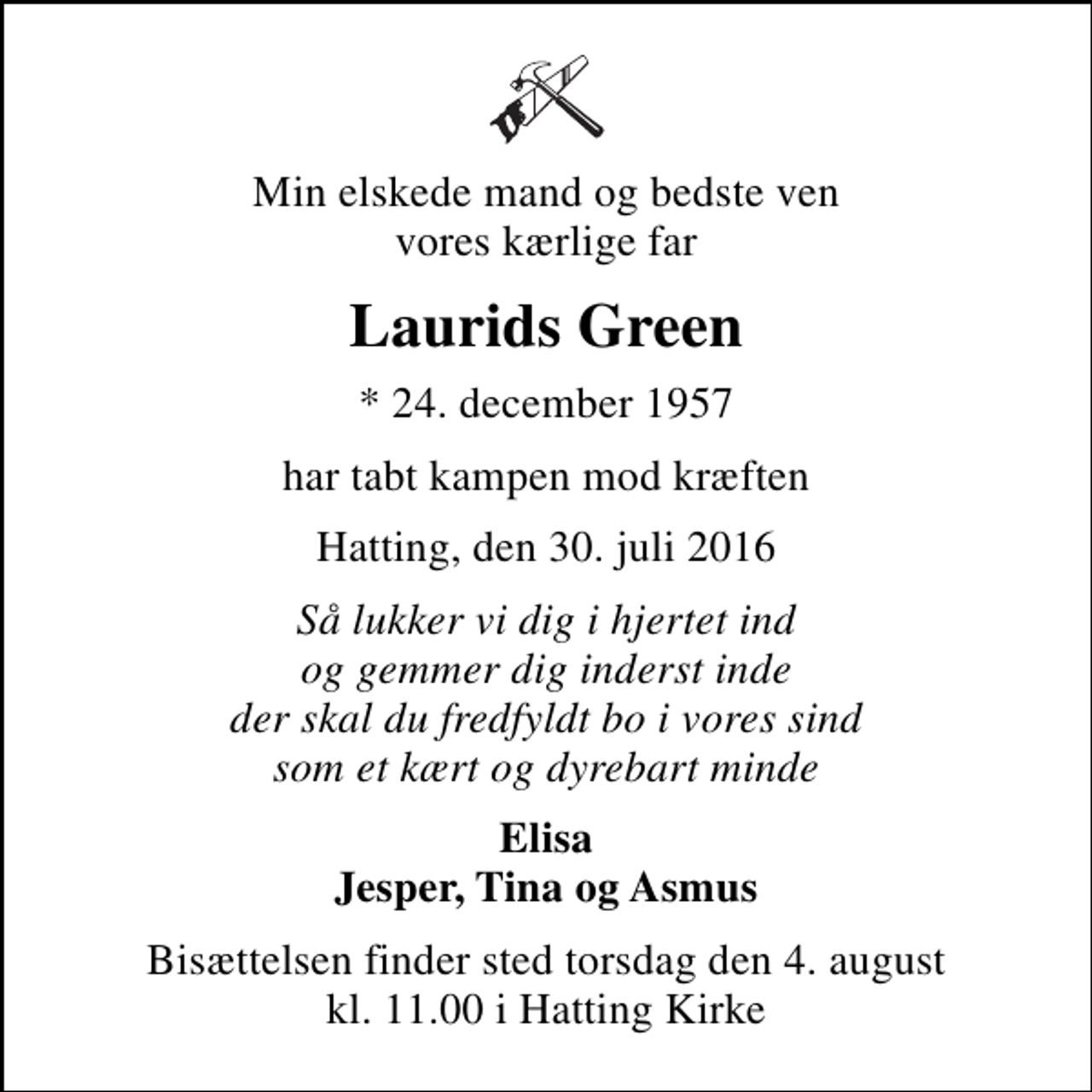 <p>Min elskede mand og bedste ven vores kærlige far<br />Laurids Green<br />* 24. december 1957<br />har tabt kampen mod kræften<br />Hatting, den 30. juli 2016<br />Så lukker vi dig i hjertet ind og gemmer dig inderst inde der skal du fredfyldt bo i vores sind som et kært og dyrebart minde<br />Elisa Jesper, Tina og Asmus<br />Bisættelsen finder sted torsdag den 4. august kl. 11.00 i Hatting Kirke</p>