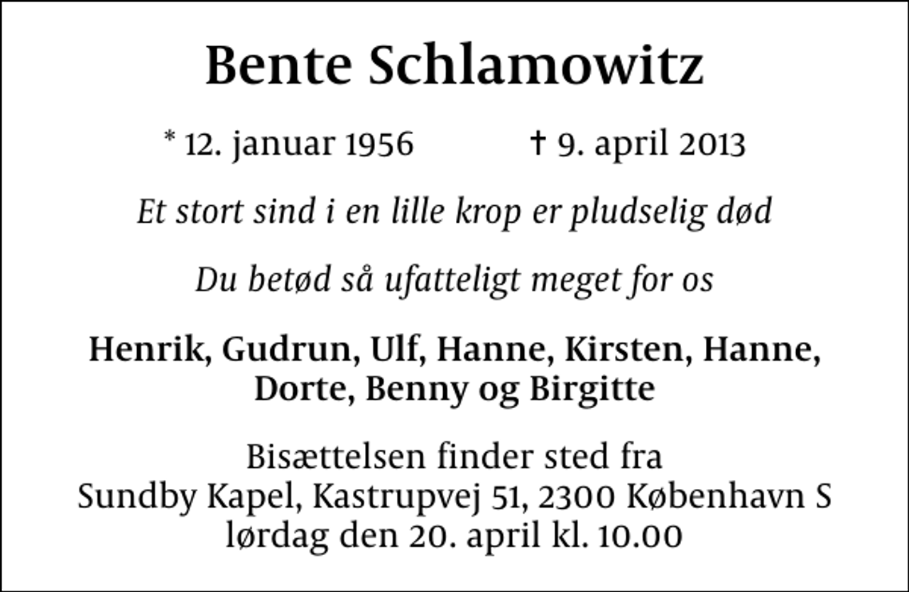 <p>Bente Schlamowitz<br />* 12. januar 1956 ✝ 9. april 2013<br />Et stort sind i en lille krop er pludselig død<br />Du betød så ufatteligt meget for os<br />Henrik, Gudrun, Ulf, Hanne, Kirsten, Hanne, Dorte, Benny og Birgitte<br />Bisættelsen finder sted fra Sundby Kapel, Kastrupvej 51, 2300 København S lørdag den 20. april kl. 10.00</p>