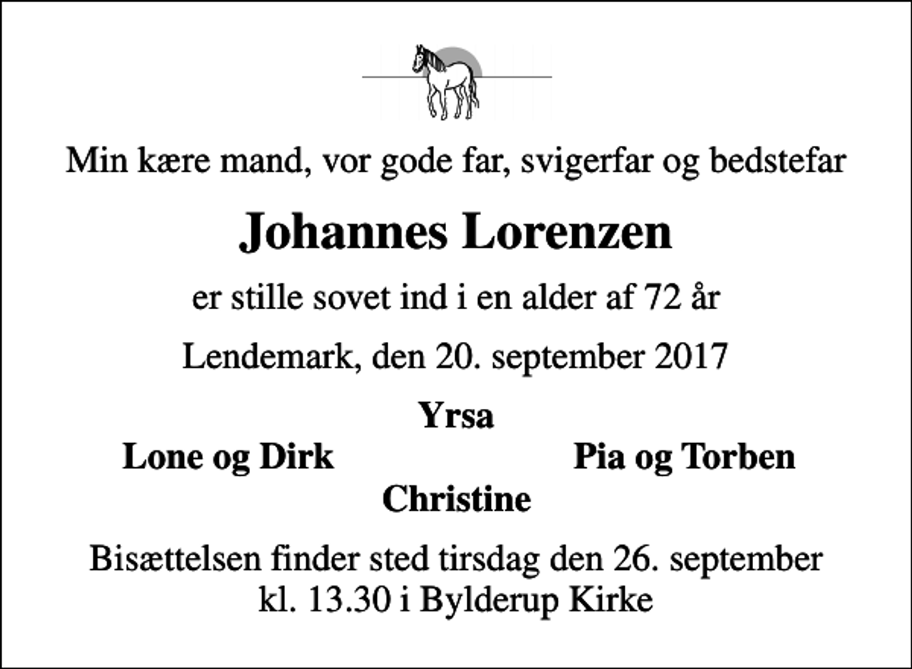 <p>Min kære mand, vor gode far, svigerfar og bedstefar<br />Johannes Lorenzen<br />er stille sovet ind i en alder af 72 år<br />Lendemark, den 20. september 2017<br />Yrsa<br />Lone og Dirk<br />Pia og Torben<br />Bisættelsen finder sted tirsdag den 26. september kl. 13.30 i Bylderup Kirke</p>