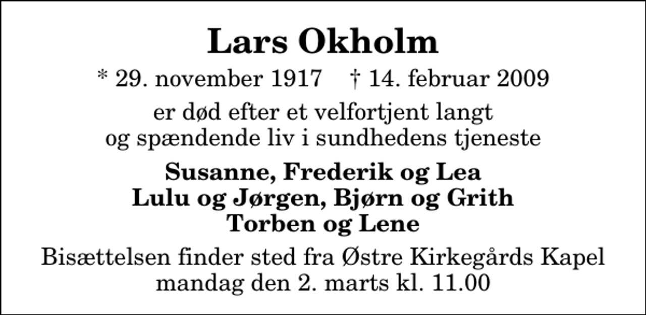 <p>Lars Okholm<br />* 29. november 1917 ✝ 14. februar 2009<br />er død efter et velfortjent langt og spændende liv i sundhedens tjeneste<br />Susanne, Frederik og Lea Lulu og Jørgen, Bjørn og Grith Torben og Lene<br />Bisættelsen finder sted fra Østre Kirkegårds Kapel i Roskilde mandag den 2. marts kl. 11.00</p>
