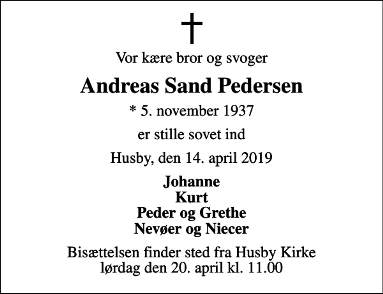 <p>Vor kære bror og svoger<br />Andreas Sand Pedersen<br />* 5. november 1937<br />er stille sovet ind<br />Husby, den 14. april 2019<br />Johanne Kurt Peder og Grethe Nevøer og Niecer<br />Bisættelsen finder sted fra Husby Kirke lørdag den 20. april kl. 11.00</p>