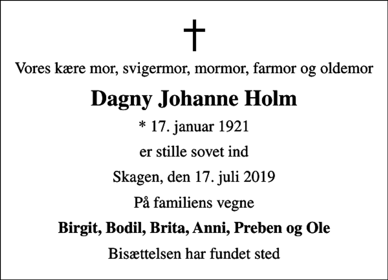 <p>Vores kære mor, svigermor, mormor, farmor og oldemor<br />Dagny Johanne Holm<br />* 17. januar 1921<br />er stille sovet ind<br />Skagen, den 17. juli 2019<br />På familiens vegne<br />Birgit, Bodil, Brita, Anni, Preben og Ole<br />Bisættelsen har fundet sted</p>