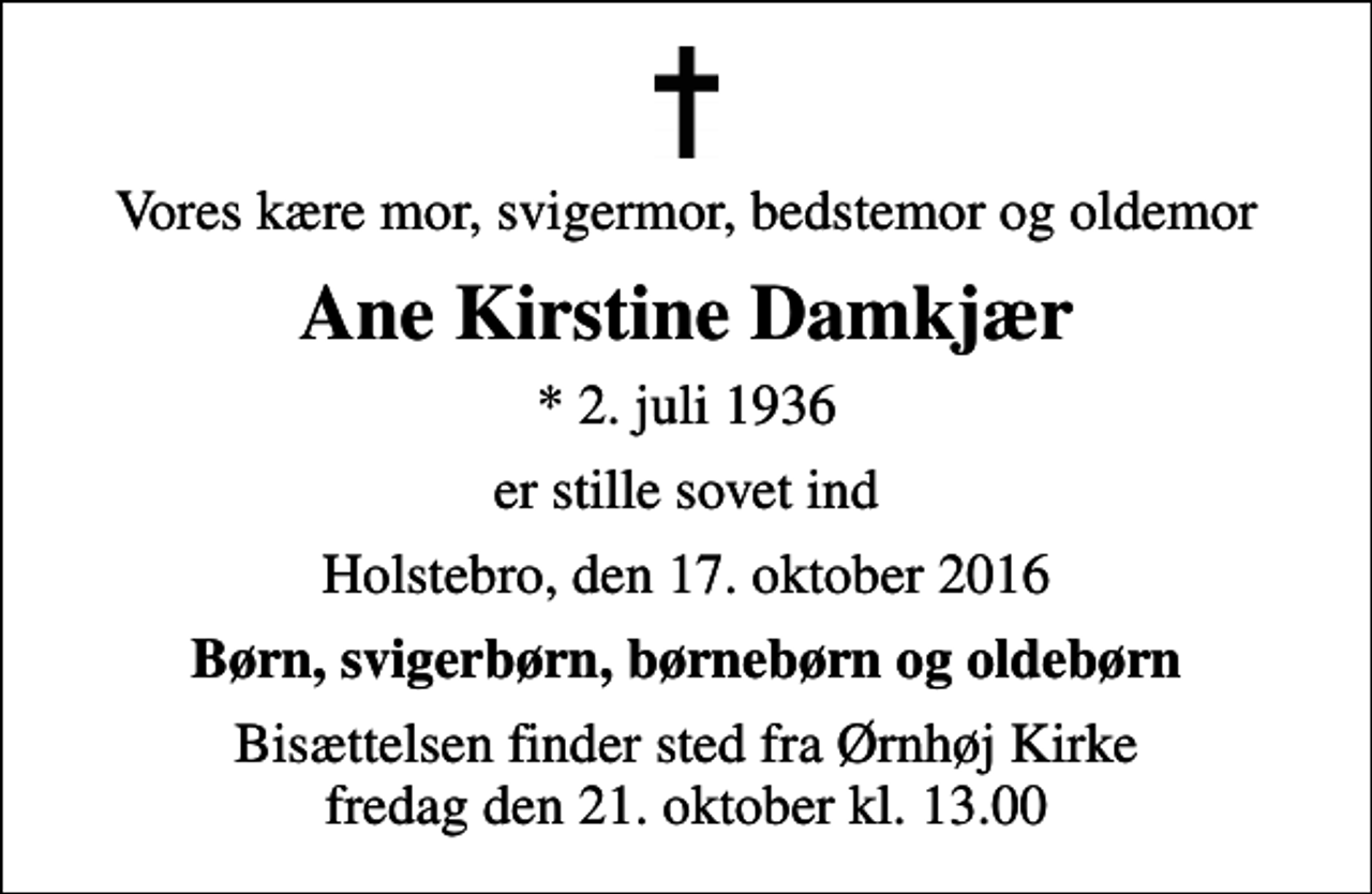 <p>Vores kære mor, svigermor, bedstemor og oldemor<br />Ane Kirstine Damkjær<br />* 2. juli 1936<br />er stille sovet ind<br />Holstebro, den 17. oktober 2016<br />Børn, svigerbørn, børnebørn og oldebørn<br />Bisættelsen finder sted fra Ørnhøj Kirke fredag den 21. oktober kl. 13.00</p>