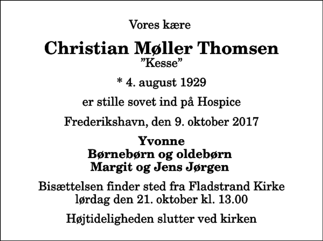 <p>Vores kære<br />Christian Møller Thomsen<br />Kesse<br />* 4. august 1929<br />er stille sovet ind på Hospice<br />Frederikshavn, den 9. oktober 2017<br />Yvonne Børnebørn og oldebørn Margit og Jens Jørgen<br />Bisættelsen finder sted fra Fladstrand Kirke lørdag den 21. oktober kl. 13.00 Højtideligheden slutter ved kirken</p>