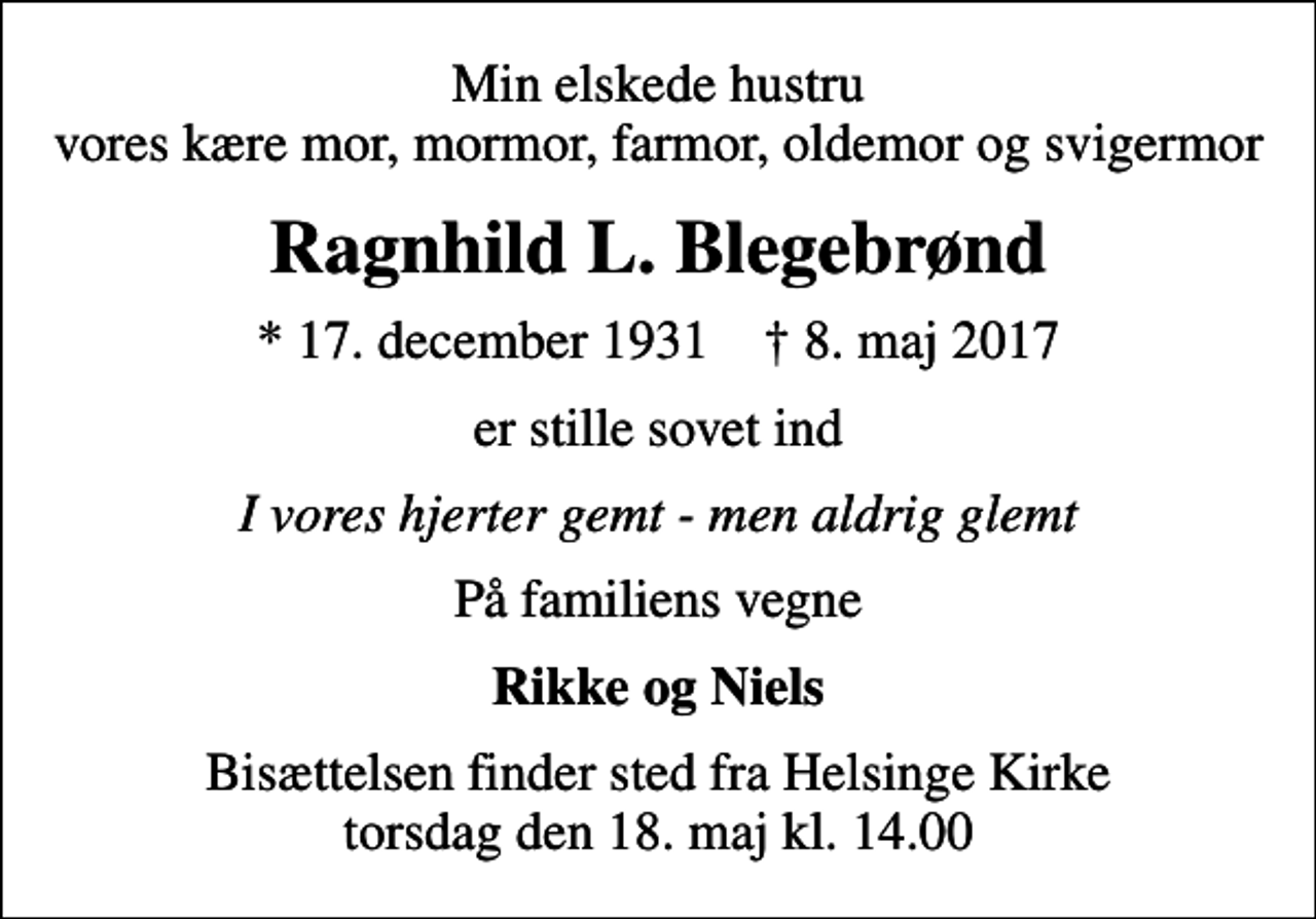 <p>Min elskede hustru vores kære mor, mormor, farmor, oldemor og svigermor<br />Ragnhild L. Blegebrønd<br />* 17. december 1931 ✝ 8. maj 2017<br />er stille sovet ind<br />I vores hjerter gemt - men aldrig glemt<br />På familiens vegne<br />Rikke og Niels<br />Bisættelsen finder sted fra Helsinge Kirke torsdag den 18. maj kl. 14.00</p>