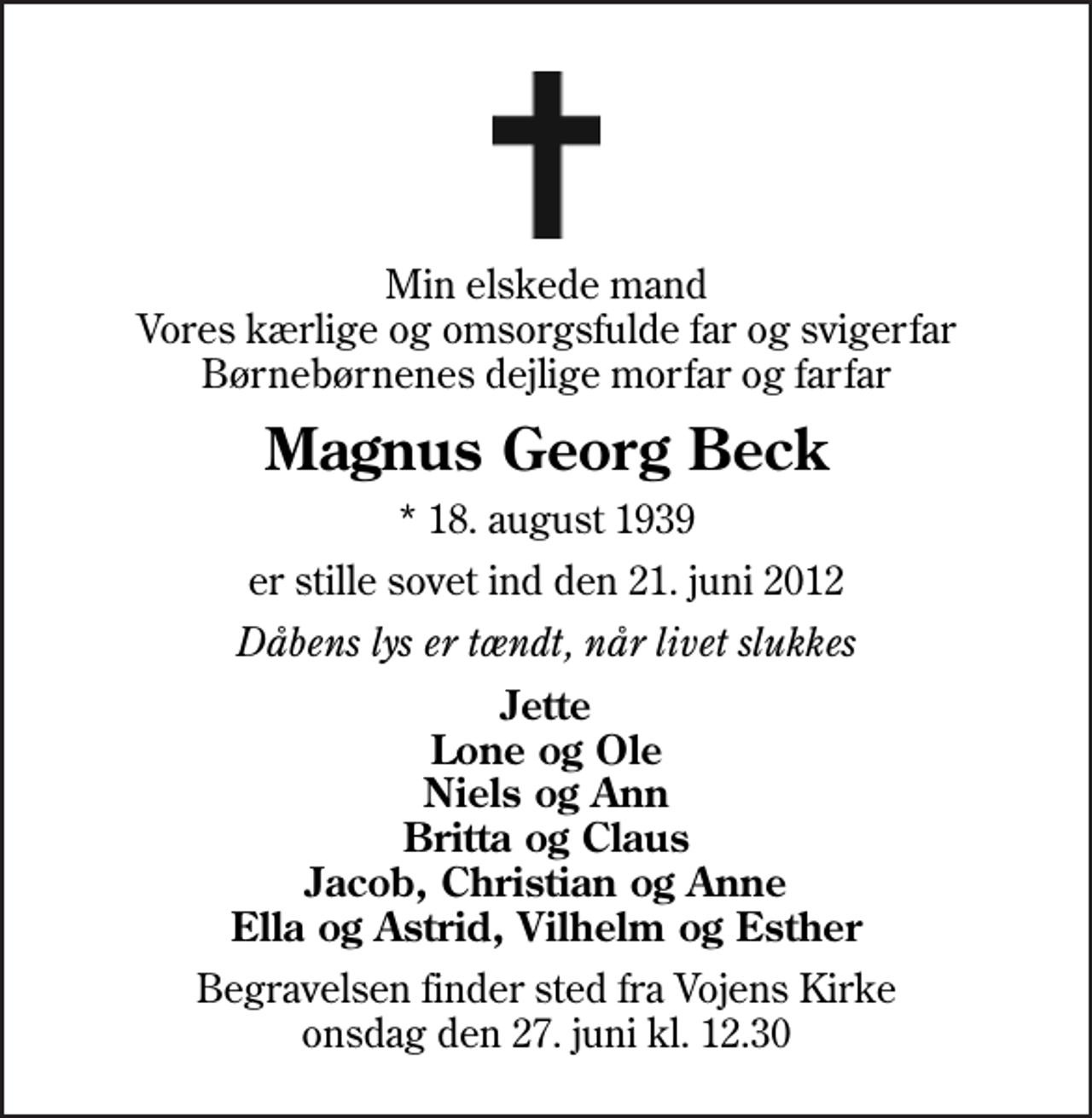 <p>Min elskede mand Vores kærlige og omsorgsfulde far og svigerfar Børnebørnenes dejlige morfar og farfar<br />Magnus Georg Beck<br />* 18. august 1939<br />er stille sovet ind den 21. juni 2012<br />Dåbens lys er tændt, når livet slukkes<br />Jette Lone og Ole Niels og Ann Britta og Claus Jacob, Christian og Anne Ella og Astrid, Vilhelm og Esther<br />Begravelsen finder sted fra Vojens Kirke onsdag den 27. juni kl. 12.30</p>