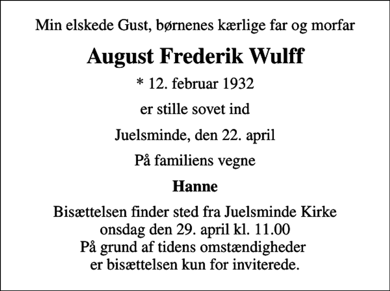 <p>Min elskede Gust, børnenes kærlige far og morfar<br />August Frederik Wulff<br />* 12. februar 1932<br />er stille sovet ind<br />Juelsminde, den 22. april<br />På familiens vegne<br />Hanne<br />Bisættelsen finder sted fra Juelsminde Kirke onsdag den 29. april kl. 11.00 På grund af tidens omstændigheder er bisættelsen kun for inviterede.</p>