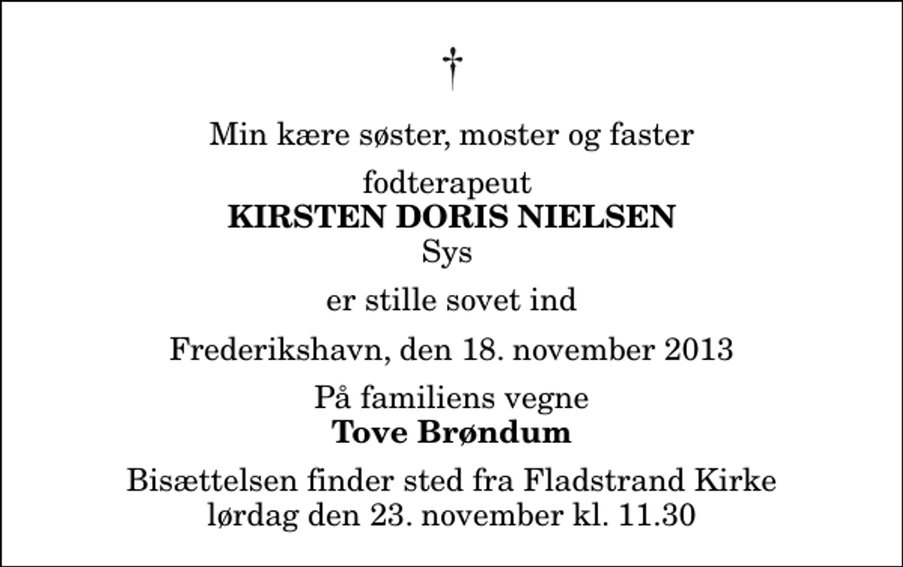 <p>Min kære søster, moster og faster<br />fodterapeut<br />Kirsten Doris Nielsen<br />Sys<br />er stille sovet ind<br />Frederikshavn, den 18. november 2013<br />På familiens vegne<br />Tove Brøndum<br />Bisættelsen finder sted fra Fladstrand Kirke lørdag den 23. november kl. 11.30</p>