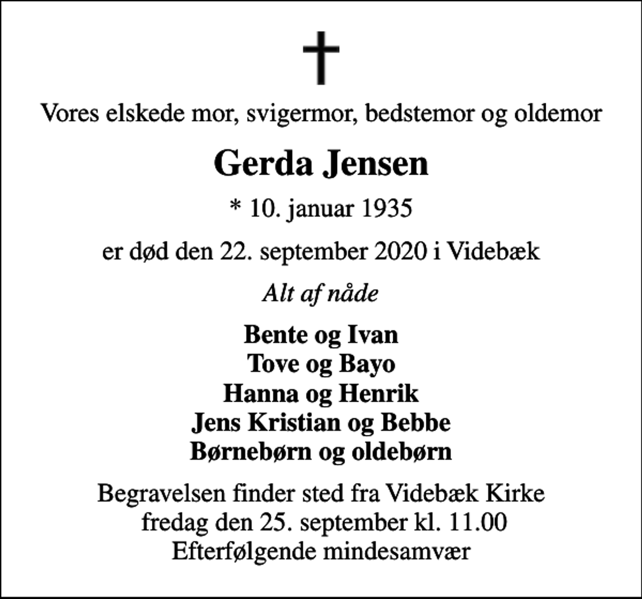 <p>Vores elskede mor, svigermor, bedstemor og oldemor<br />Gerda Jensen<br />* 10. januar 1935<br />er død den 22. september 2020 i Videbæk<br />Alt af nåde<br />Bente og Ivan Tove og Bayo Hanna og Henrik Jens Kristian og Bebbe Børnebørn og oldebørn<br />Begravelsen finder sted fra Videbæk Kirke fredag den 25. september kl. 11.00 Efterfølgende mindesamvær</p>