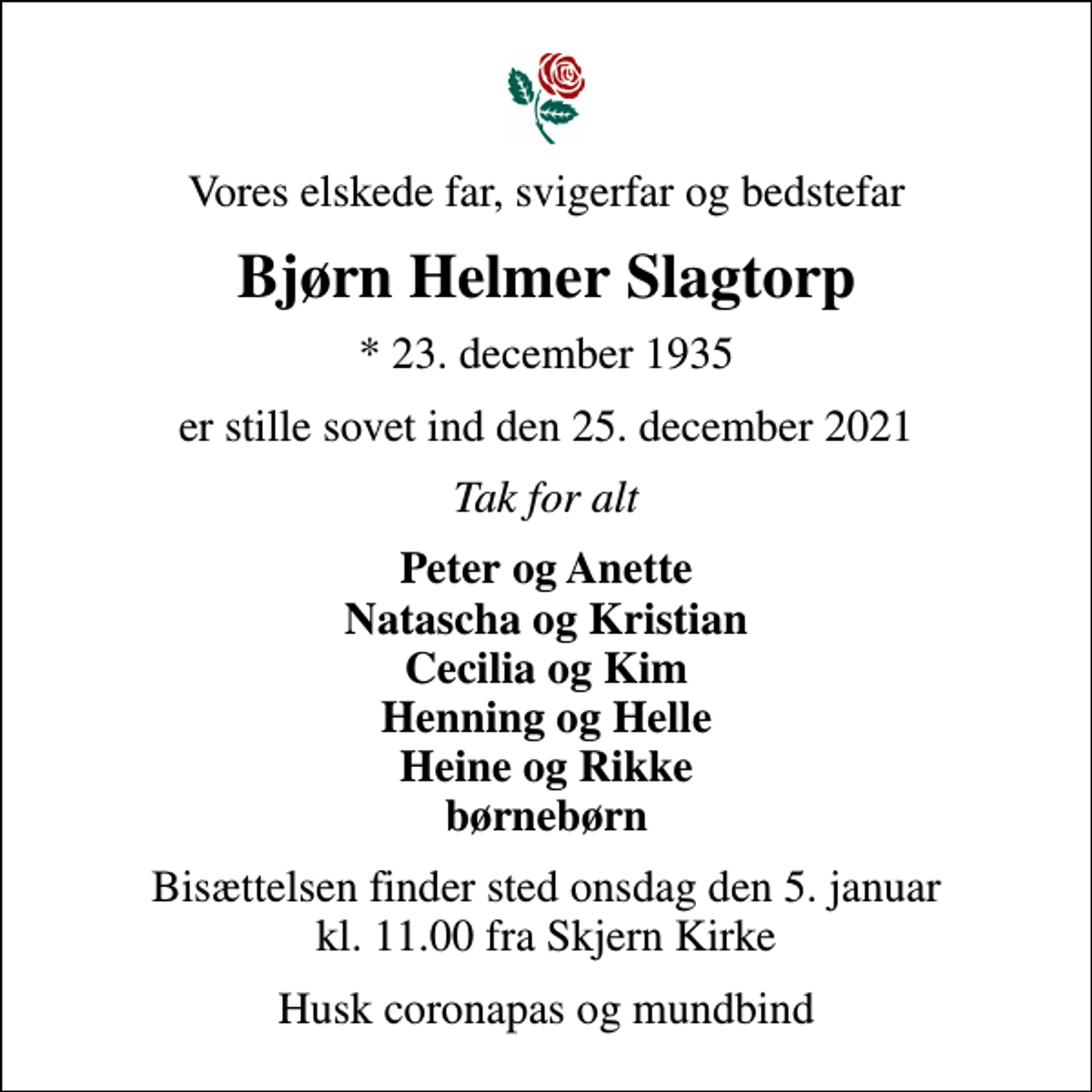 <p>Vores elskede far, svigerfar og bedstefar<br />Bjørn Helmer Slagtorp<br />* 23. december 1935<br />er stille sovet ind den 25. december 2021<br />Tak for alt<br />Peter og Anette Natascha og Kristian Cecilia og Kim Henning og Helle Heine og Rikke børnebørn<br />Bisættelsen finder sted onsdag den 5. januar kl. 11.00 fra Skjern Kirke<br />Husk coronapas og mundbind</p>
