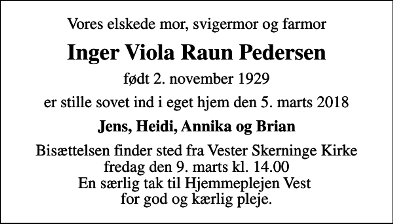 <p>Vores elskede mor, svigermor og farmor<br />Inger Viola Raun Pedersen<br />født 2. november 1929<br />er stille sovet ind i eget hjem den 5. marts 2018<br />Jens, Heidi, Annika og Brian<br />Bisættelsen finder sted fra Vester Skerninge Kirke fredag den 9. marts kl. 14.00 En særlig tak til Hjemmeplejen Vest for god og kærlig pleje.</p>