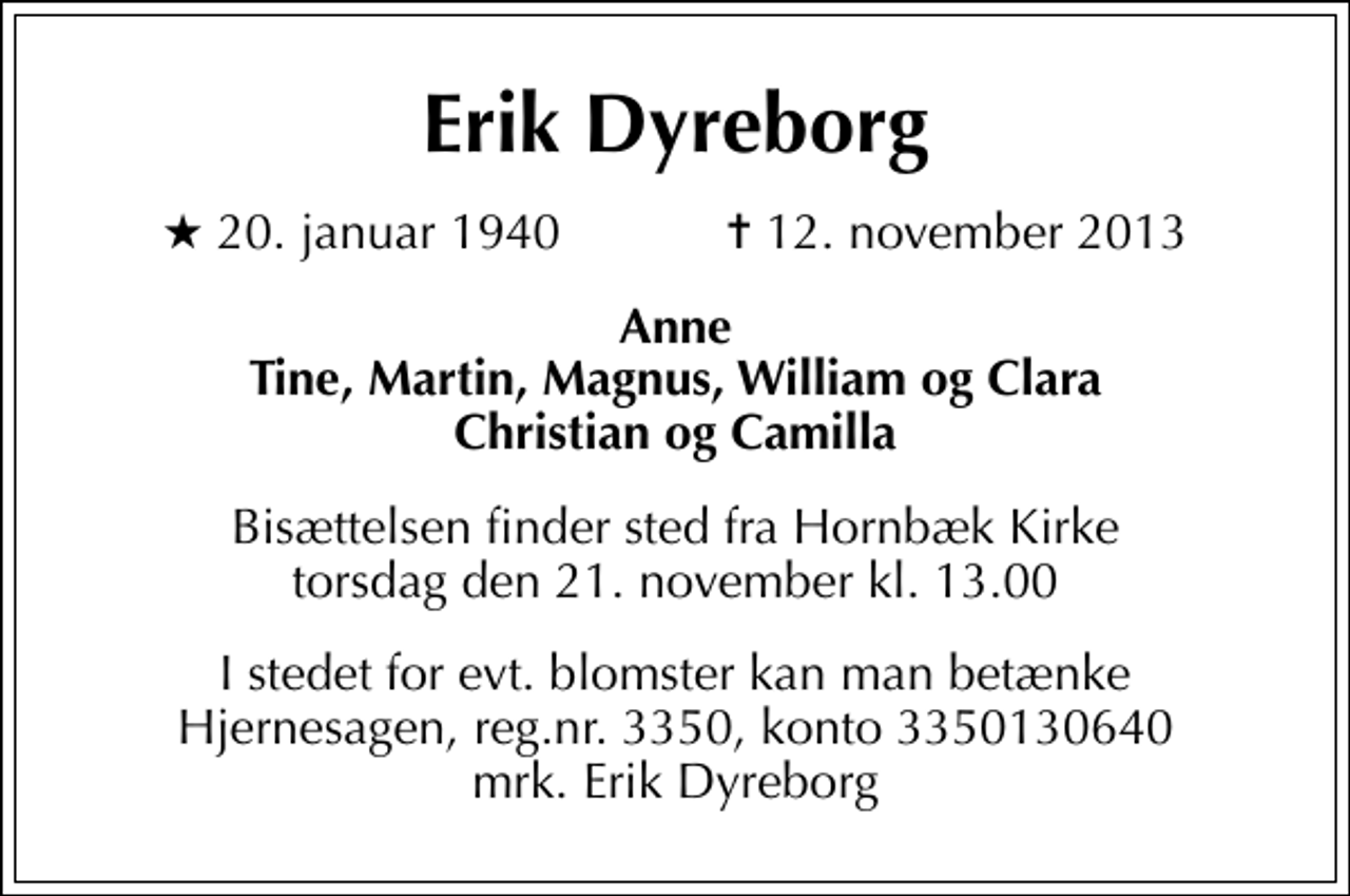 <p>Erik Dyreborg<br />* 20. januar 1940 ✝ 12. november 2013<br />Anne Tine, Martin, Magnus, William og Clara Christian og Camilla<br />Bisættelsen finder sted fra Hornbæk Kirke torsdag den 21. november kl. 13.00<br />I stedet for evt. blomster kan man betænke<br />Hjernesagen reg.3129,konto3350130640mrk. Erik<br />Dyreborg</p>