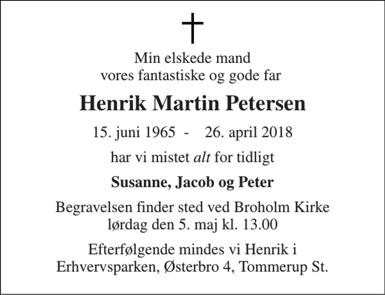 <p>Min elskede mand vores fantastiske og gode far<br />Henrik Martin Petersen<br />15. juni 1965​ - 26. april 2018<br />har vi mistet alt for tidligt<br />Susanne, Jacob og Peter<br />Begravelsen finder sted ved Broholm Kirke lørdag den 5. maj kl. 13.00<br />Efterfølgende mindes vi Henrik i Erhvervsparken, Østerbro 4, Tommerup St.</p>