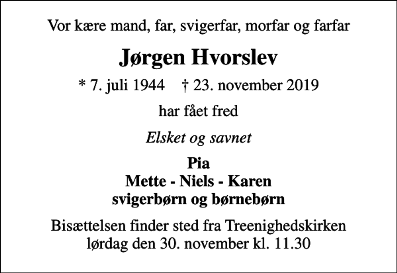 <p>Vor kære mand, far, svigerfar, morfar og farfar<br />Jørgen Hvorslev<br />* 7. juli 1944 ✝ 23. november 2019<br />har fået fred<br />Elsket og savnet<br />Pia Mette - Niels - Karen svigerbørn og børnebørn<br />Bisættelsen finder sted fra Treenighedskirken lørdag den 30. november kl. 11.30</p>