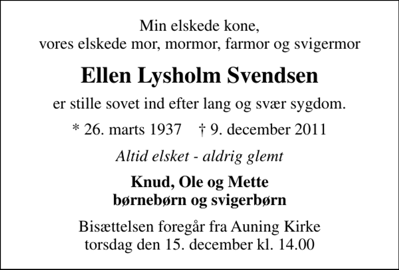 <p>Min elskede kone, vores elskede mor, mormor, farmor og svigermor<br />Ellen Lysholm Svendsen<br />er stille sovet ind efter lang og svær sygdom.<br />* 26. marts 1937 ✝ 9. december 2011<br />Altid elsket - aldrig glemt<br />Knud, Ole og Mette børnebørn og svigerbørn<br />Bisættelsen foregår fra Auning Kirke torsdag den 15. december kl. 14.00</p>