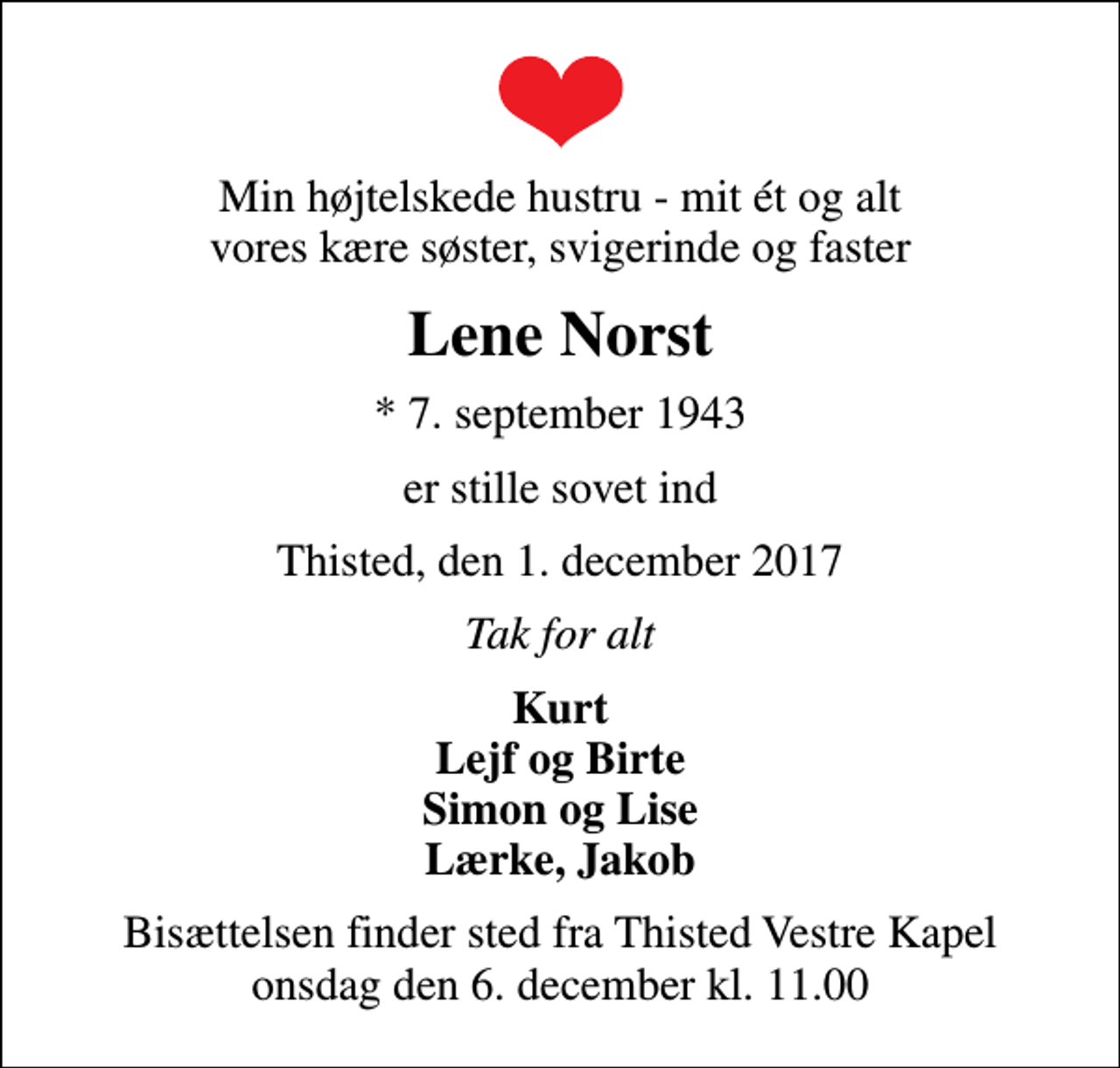 <p>Min højtelskede hustru - mit ét og alt vores kære søster, svigerinde og faster<br />Lene Norst<br />* 7. september 1943<br />er stille sovet ind<br />Thisted, den 1. december 2017<br />Tak for alt<br />Kurt Lejf og Birte Simon og Lise Lærke, Jakob<br />Bisættelsen finder sted fra Thisted Vestre Kapel onsdag den 6. december kl. 11.00</p>
