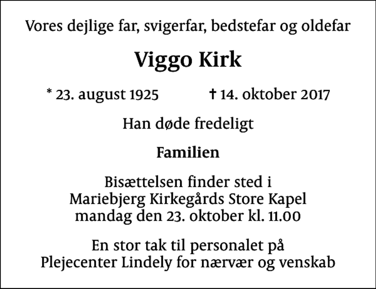<p>Vores dejlige far, svigerfar, bedstefar og oldefar<br />Viggo Kirk<br />* 23. august 1925 ✝ 14. oktober 2017<br />Han døde fredeligt<br />Familien<br />Bisættelsen finder sted i Mariebjerg Kirkegårds Store Kapel mandag den 23. oktober kl. 11.00<br />En stor tak til personalet på Plejecenter Lindely for nærvær og venskab</p>