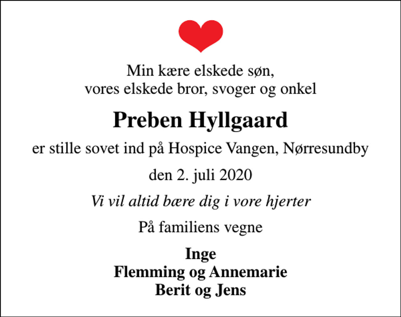 <p>Min kære elskede søn, vores elskede bror, svoger og onkel<br />Preben Hyllgaard<br />er stille sovet ind på Hospice Vangen, Nørresundby<br />den 2. juli 2020<br />Vi vil altid bære dig i vore hjerter<br />På familiens vegne<br />Inge Flemming og Annemarie Berit og Jens</p>