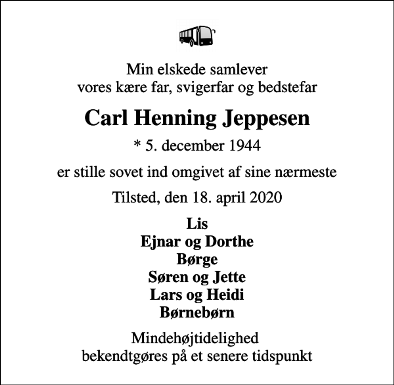 <p>Min elskede samlever vores kære far, svigerfar og bedstefar<br />Carl Henning Jeppesen<br />* 5. december 1944<br />er stille sovet ind omgivet af sine nærmeste<br />Tilsted, den 18. april 2020<br />Lis Ejnar og Dorthe Børge Søren og Jette Lars og Heidi Børnebørn<br />Mindehøjtidelighed bekendtgøres på et senere tidspunkt</p>