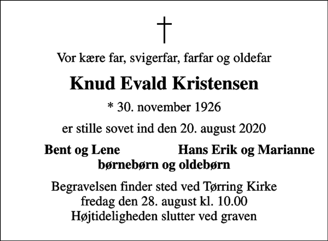 <p>Vor kære far, svigerfar, farfar og oldefar<br />Knud Evald Kristensen<br />* 30. november 1926<br />er stille sovet ind den 20. august 2020<br />Bent og Lene<br />Hans Erik og Marianne<br />Begravelsen finder sted ved Tørring Kirke fredag den 28. august kl. 10.00 Højtideligheden slutter ved graven</p>