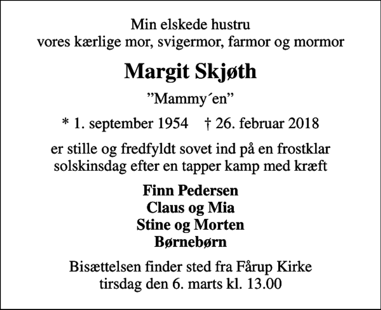 <p>Min elskede hustru vores kærlige mor, svigermor, farmor og mormor<br />Margit Skjøth<br />Mammy´en<br />* 1. september 1954 ✝ 26. februar 2018<br />er stille og fredfyldt sovet ind på en frostklar solskinsdag efter en tapper kamp med kræft<br />Finn Pedersen Claus og Mia Stine og Morten Børnebørn<br />Bisættelsen finder sted fra Fårup Kirke tirsdag den 6. marts kl. 13.00</p>