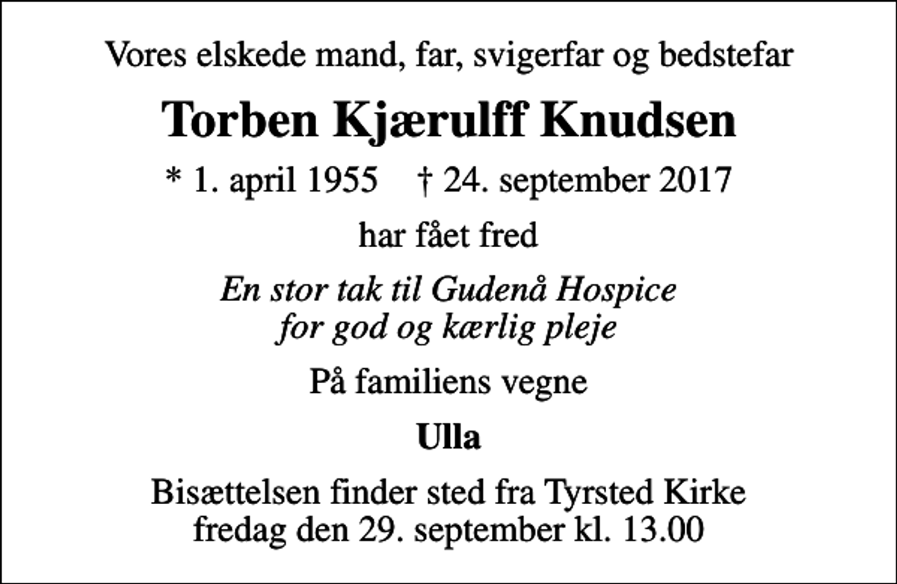 <p>Vores elskede mand, far, svigerfar og bedstefar<br />Torben Kjærulff Knudsen<br />* 1. april 1955 ✝ 24. september 2017<br />har fået fred<br />En stor tak til Gudenå Hospice for god og kærlig pleje<br />På familiens vegne<br />Ulla<br />Bisættelsen finder sted fra Tyrsted Kirke fredag den 29. september kl. 13.00</p>