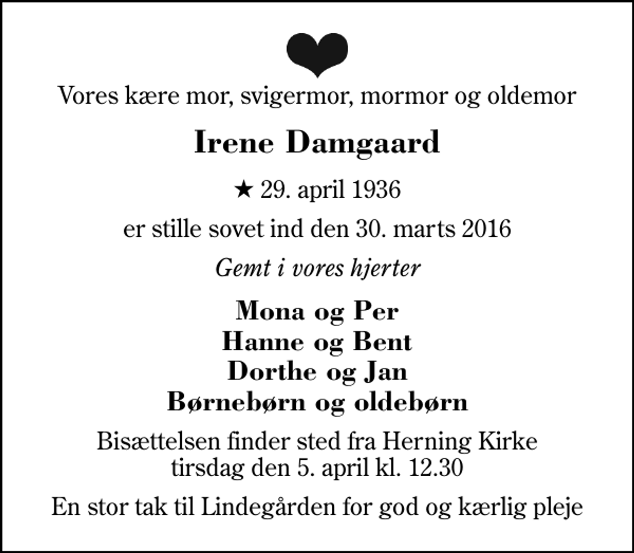 <p>Vores kære mor, svigermor, mormor og oldemor<br />Irene Damgaard<br />* 29. april 1936<br />er stille sovet ind den 30. marts 2016<br />Gemt i vores hjerter<br />Mona og Per Hanne og Bent Dorthe og Jan Børnebørn og oldebørn<br />Bisættelsen finder sted fra Herning Kirke tirsdag den 5. april kl. 12.30<br />En stor tak til Lindegården for god og kærlig pleje</p>