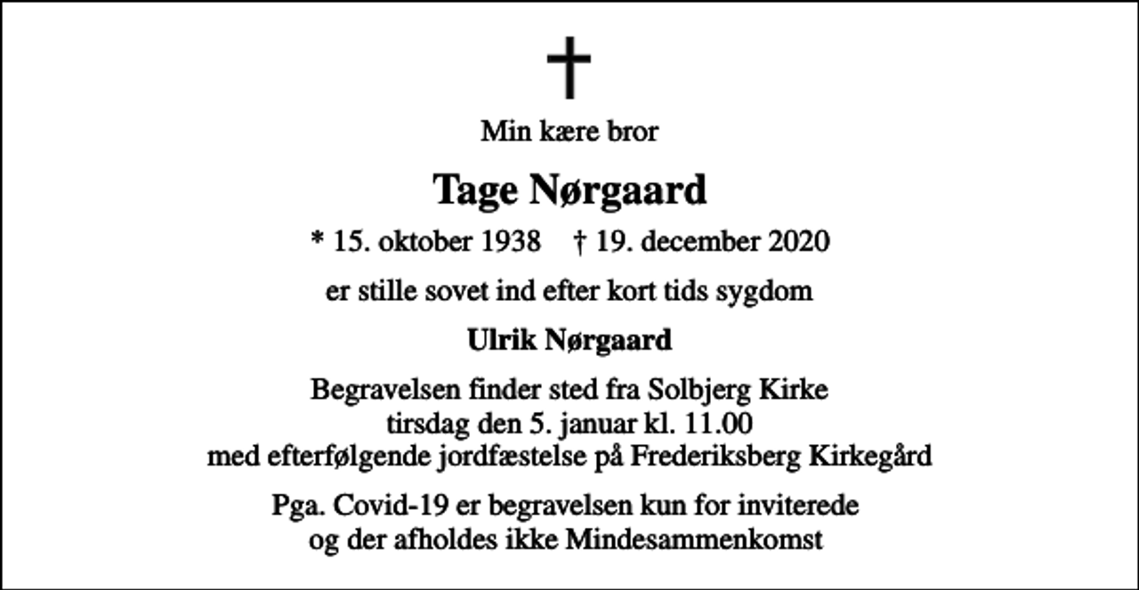 <p>Min kære bror<br />Tage Nørgaard<br />* 15. oktober 1938 ✝ 19. december 2020<br />er stille sovet ind efter kort tids sygdom<br />Ulrik Nørgaard<br />Begravelsen finder sted fra Solbjerg Kirke tirsdag den 5. januar kl. 11.00 med efterfølgende jordfæstelse på Frederiksberg Kirkegård<br />Pga. Covid-19 er begravelsen kun for inviterede og der afholdes ikke Mindesammenkomst</p>