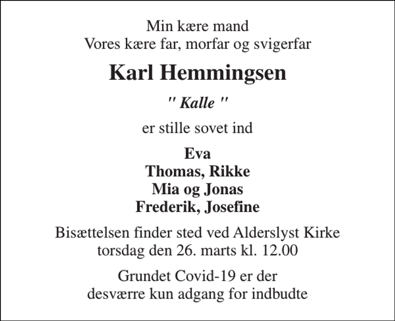 <p>Min kære mand Vores kære far, morfar og svigerfar<br />Karl Hemmingsen<br />" Kalle "<br />er stille sovet ind<br />Eva Thomas, Rikke Mia og Jonas Frederik, Josefine<br />Bisættelsen​ finder sted ved Alderslyst Kirke​ torsdag den 26. marts​ kl. 12.00<br />Grundet Covid-19 er der desværre kun adgang for indbudte</p>