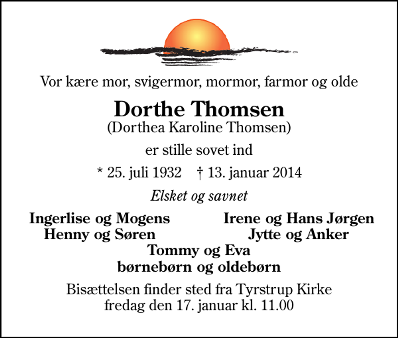 <p>Vor kære mor, svigermor, mormor, farmor og olde<br />Dorthe Thomsen<br />(Dorthea Karoline Thomsen)<br />er stille sovet ind<br />* 25. juli 1932 ✝ 13. januar 2014<br />Elsket og savnet<br />Ingerlise og Mogens<br />Irene og Hans Jørgen<br />Henny og Søren<br />Jytte og Anker<br />Bisættelsen finder sted fra Tyrstrup Kirke fredag den 17. januar kl. 11.00</p>