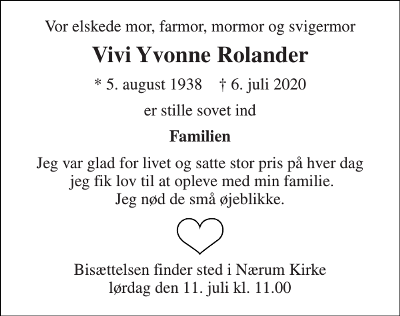<p>Vor elskede mor, farmor, mormor og svigermor<br />Vivi Yvonne Rolander<br />*​ 5. august 1938​ ✝​ 6. juli 2020<br />er stille sovet ind<br />Familien<br />Jeg var glad for livet og satte stor pris på hver dag jeg fik lov til at opleve med min familie. Jeg nød de små øjeblikke.<br />Bisættelsen​ finder sted i Nærum Kirke​ lørdag den 11. juli​ kl. 11.00</p>