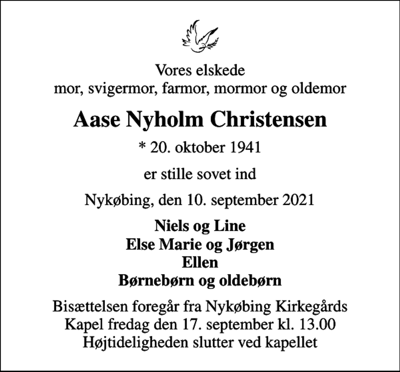 <p>Vores elskede mor, svigermor, farmor, mormor og oldemor<br />Aase Nyholm Christensen<br />* 20. oktober 1941<br />er stille sovet ind<br />Nykøbing, den 10. september 2021<br />Niels og Line Else Marie og Jørgen Ellen Børnebørn og oldebørn<br />Bisættelsen foregår fra Nykøbing Kirkegårds Kapel fredag den 17. september kl. 13.00 Højtideligheden slutter ved kapellet</p>