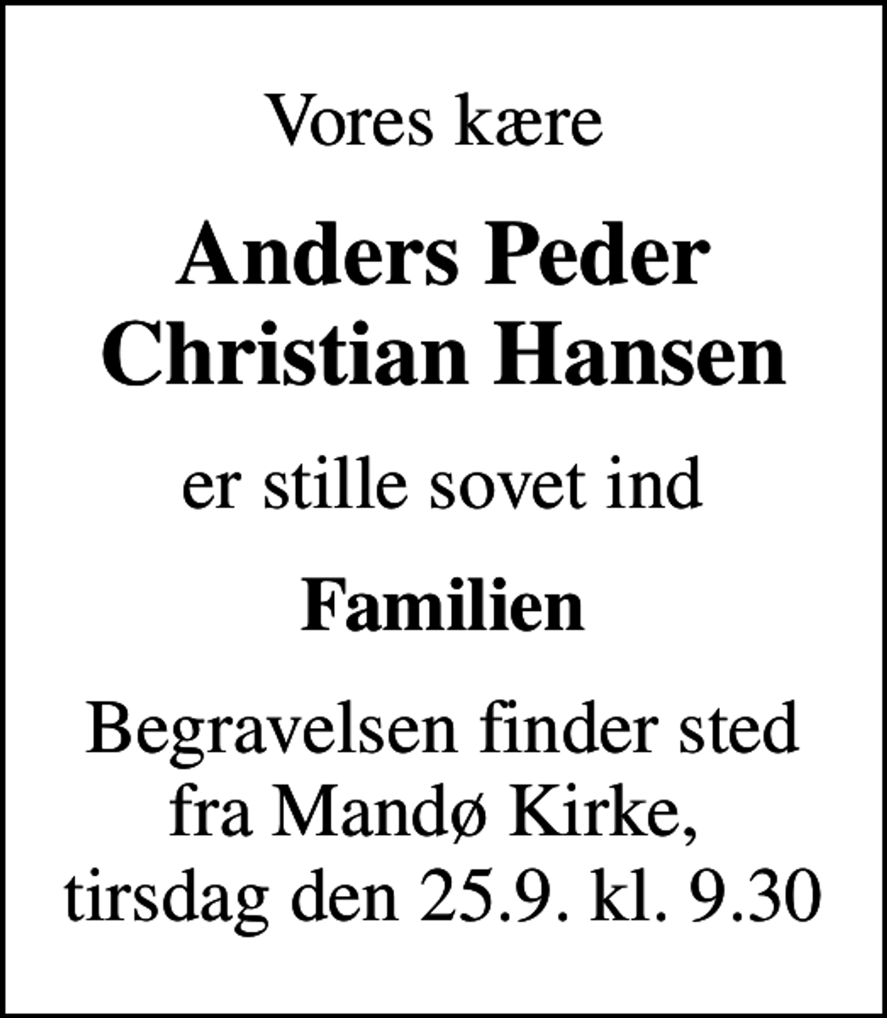 <p>Vores kære<br />Anders Peder Christian Hansen<br />er stille sovet ind<br />Familien<br />Begravelsen finder sted fra Mandø Kirke, tirsdag den 25.9. kl. 9.30</p>