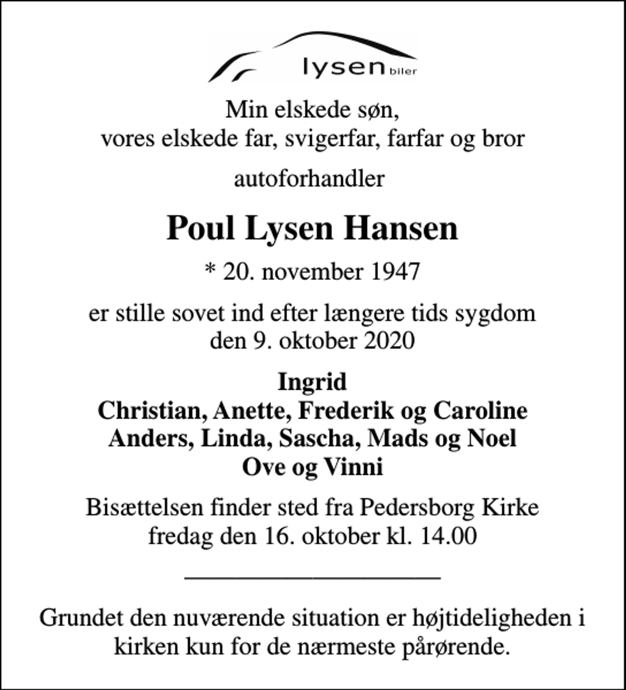<p>Min elskede søn, vores elskede far, svigerfar, farfar og bror<br />autoforhandler<br />Poul Lysen Hansen<br />* 20. november 1947<br />er stille sovet ind efter længere tids sygdom den 9. oktober 2020<br />Ingrid Christian, Anette, Frederik og Caroline Anders, Linda, Sascha, Mads og Noel Ove og Vinni<br />Bisættelsen finder sted fra Pedersborg Kirke fredag den 16. oktober kl. 14.00<br />Grundet den nuværende situation er højtideligheden i kirken kun for de nærmeste pårørende.</p>