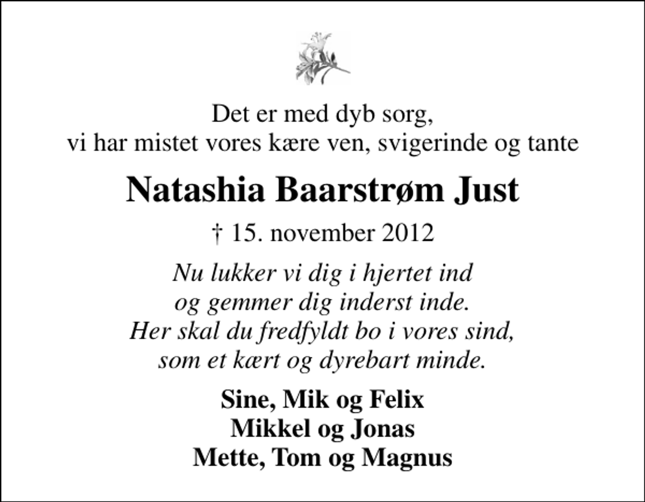 <p>Det er med dyb sorg, vi har mistet vores kære ven, svigerinde og tante<br />Natashia Baarstrøm Just<br />✝ 15. november 2012<br />Nu lukker vi dig i hjertet ind og gemmer dig inderst inde. Her skal du fredfyldt bo i vores sind, som et kært og dyrebart minde.<br />Sine, Mik og Felix Mikkel og Jonas Mette, Tom og Magnus</p>