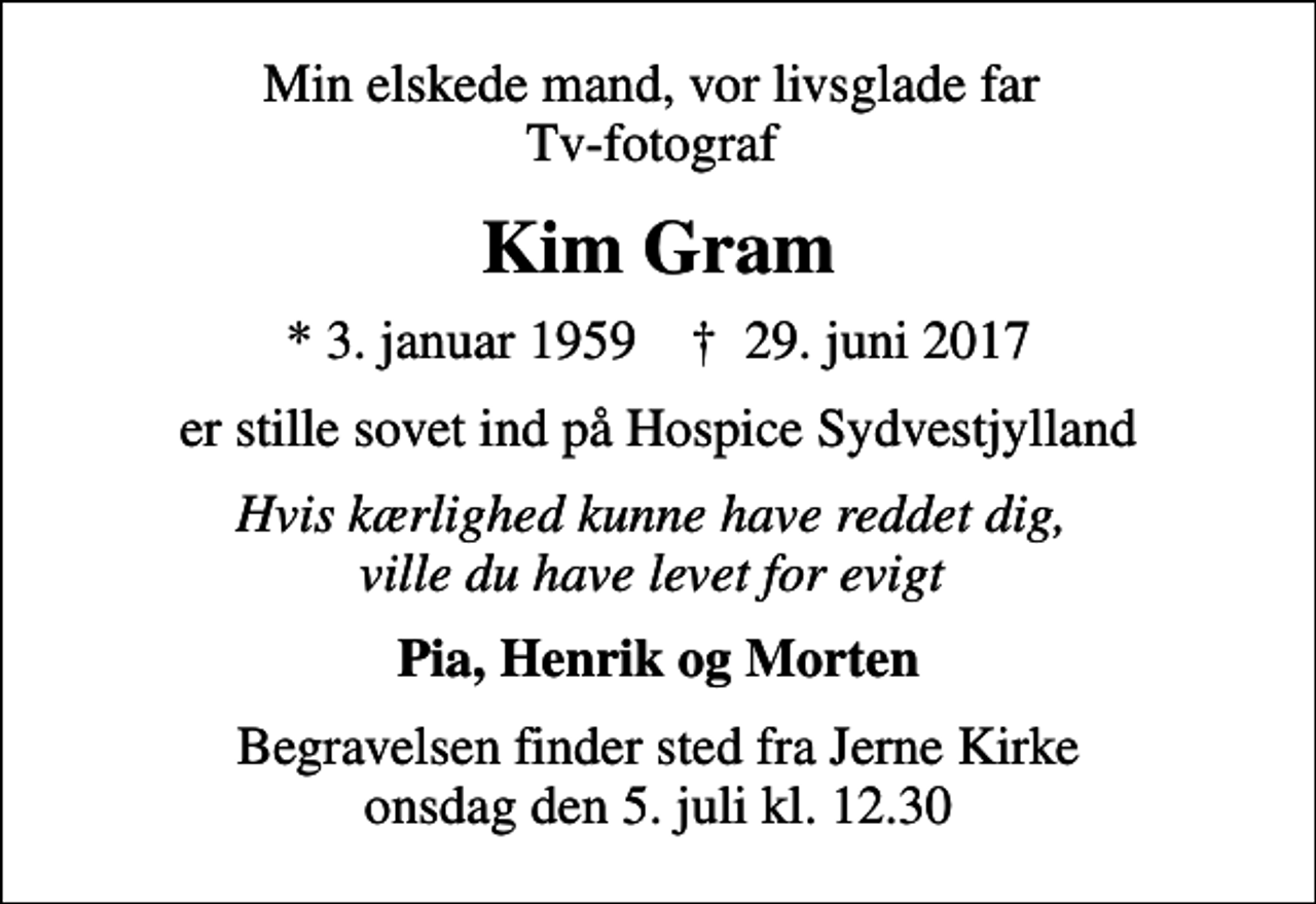 <p>Min elskede mand, vor livsglade far Tv-fotograf<br />Kim Gram<br />* 3. januar 1959 ✝ 29. juni 2017<br />er stille sovet ind på Hospice Sydvestjylland<br />Hvis kærlighed kunne have reddet dig, ville du have levet for evigt<br />Pia, Henrik og Morten<br />Begravelsen finder sted fra Jerne Kirke onsdag den 5. juli kl. 12.30</p>